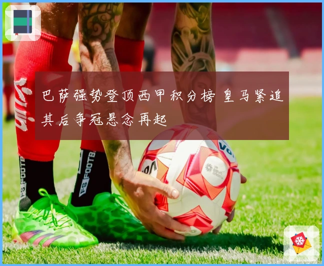 巴萨强势登顶西甲积分榜 皇马紧追其后争冠悬念再起