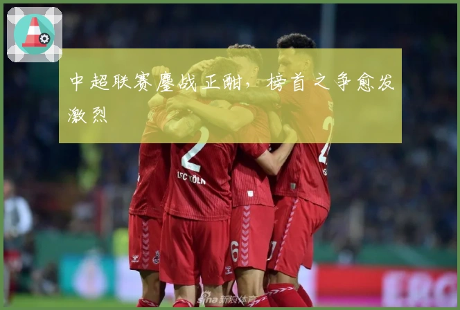 中超联赛鏖战正酣，榜首之争愈发激烈