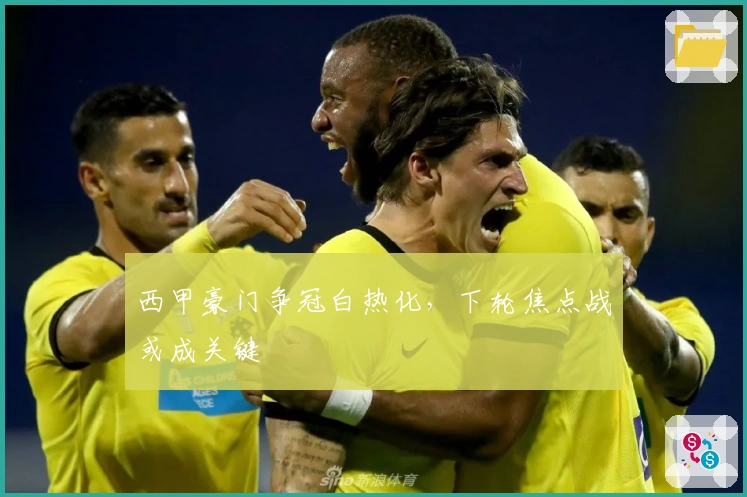 西甲豪门争冠白热化，下轮焦点战或成关键