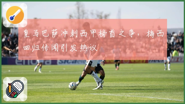 皇马巴萨冲刺西甲榜首之争，梅西回归传闻引发热议