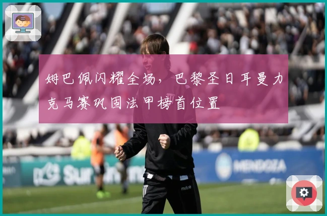 姆巴佩闪耀全场，巴黎圣日耳曼力克马赛巩固法甲榜首位置