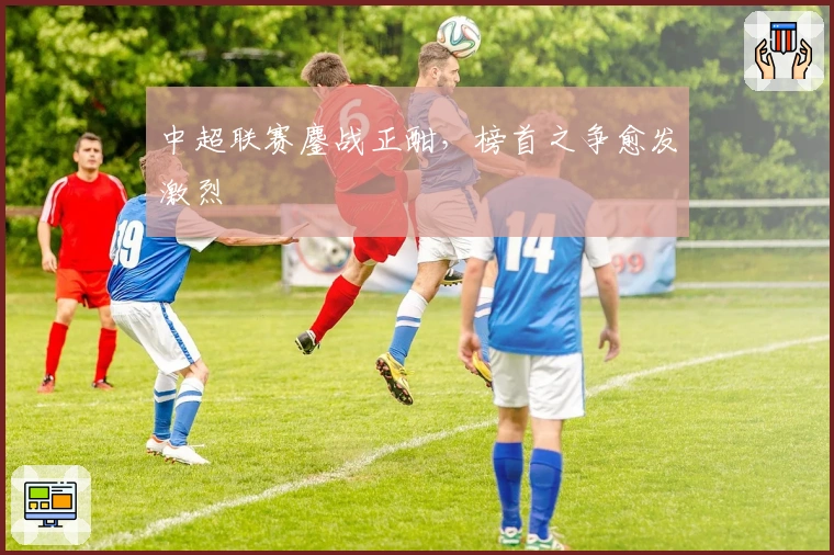 中超联赛鏖战正酣，榜首之争愈发激烈