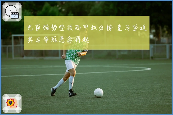 巴萨强势登顶西甲积分榜 皇马紧追其后争冠悬念再起