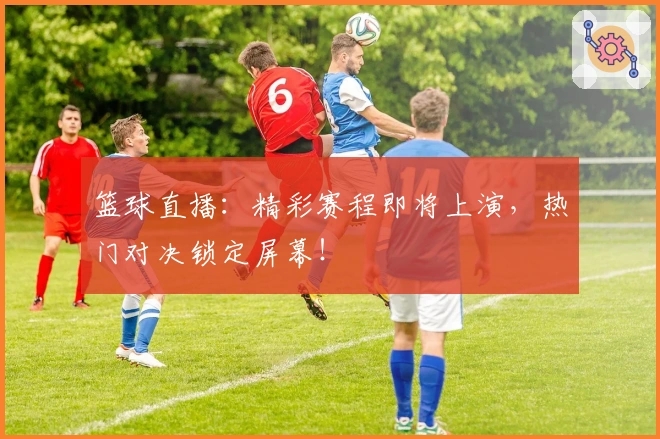 篮球直播:精彩赛程即将上演,热门对决锁定屏幕!
