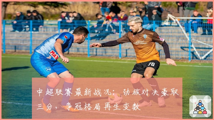 中超联赛最新战况：劲旅对决豪取三分，争冠格局再生变数