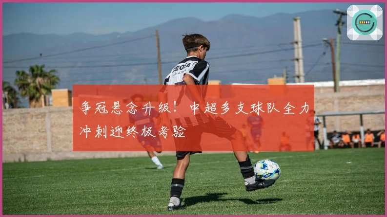 争冠悬念升级！中超多支球队全力冲刺迎终极考验