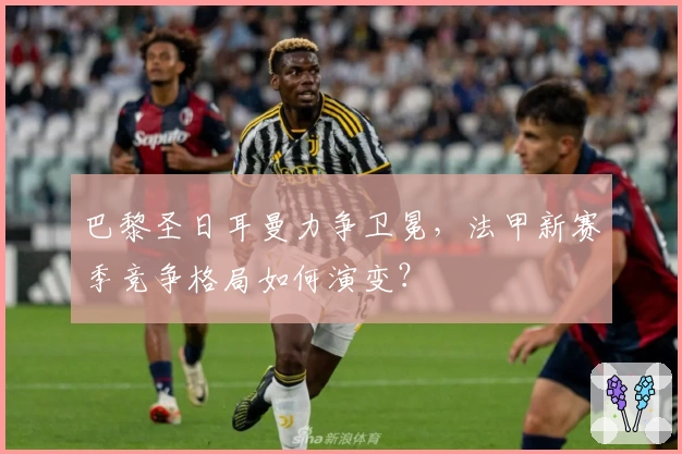 巴黎圣日耳曼力争卫冕，法甲新赛季竞争格局如何演变？
