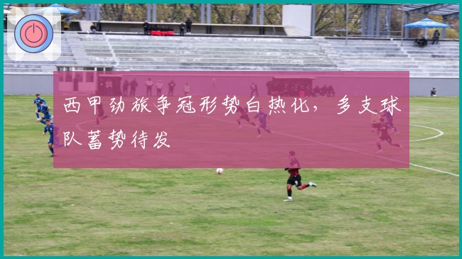 西甲劲旅争冠形势白热化，多支球队蓄势待发