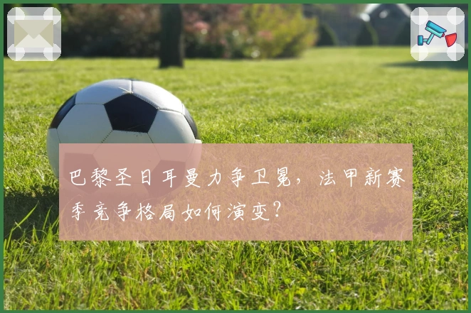 巴黎圣日耳曼力争卫冕，法甲新赛季竞争格局如何演变？