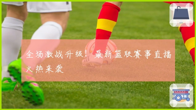 全场激战升级！最新篮联赛事直播火热来袭